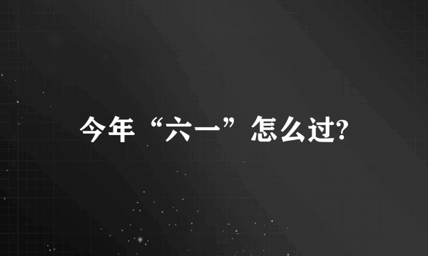 今年“六一”怎么过?