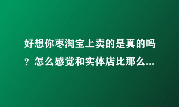 好想你枣淘宝上卖的是真的吗？怎么感觉和实体店比那么便宜，会是假的吗？