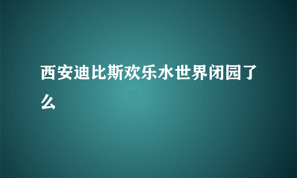 西安迪比斯欢乐水世界闭园了么