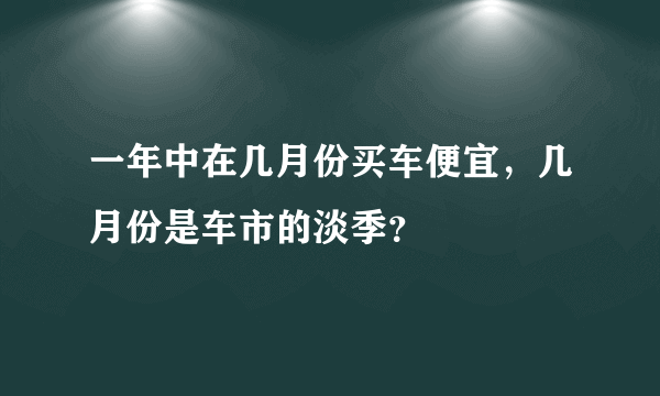 一年中在几月份买车便宜，几月份是车市的淡季？