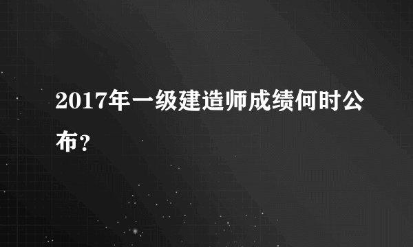 2017年一级建造师成绩何时公布？