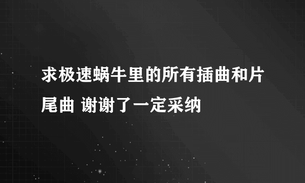 求极速蜗牛里的所有插曲和片尾曲 谢谢了一定采纳