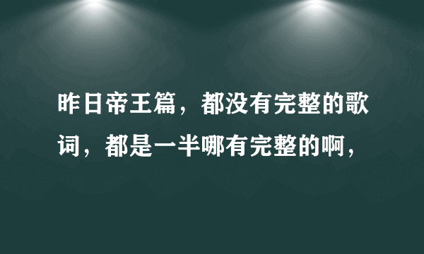 昨日帝王篇，都没有完整的歌词，都是一半哪有完整的啊，