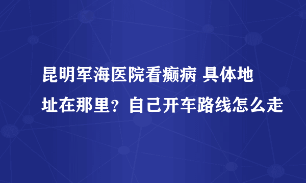 昆明军海医院看癫病 具体地址在那里？自己开车路线怎么走