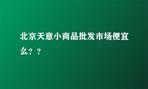 北京天意小商品批发市场便宜么？？