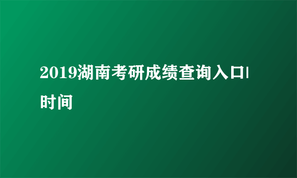 2019湖南考研成绩查询入口|时间