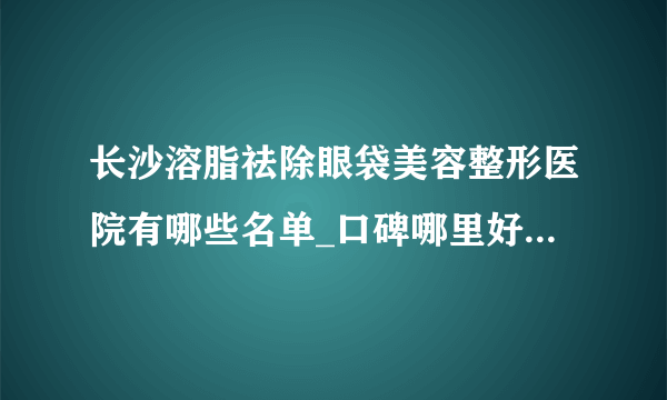 长沙溶脂祛除眼袋美容整形医院有哪些名单_口碑哪里好点击一览