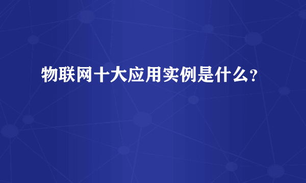 物联网十大应用实例是什么？