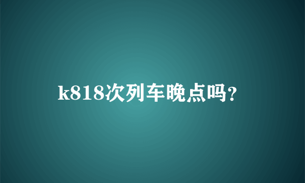 k818次列车晚点吗？