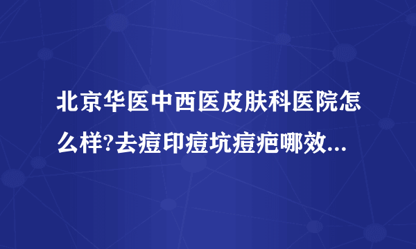 北京华医中西医皮肤科医院怎么样?去痘印痘坑痘疤哪效果比较好