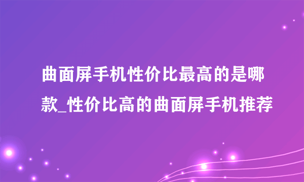 曲面屏手机性价比最高的是哪款_性价比高的曲面屏手机推荐