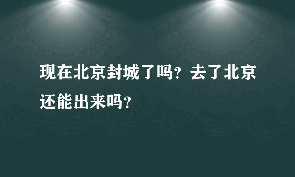 现在北京封城了吗？去了北京还能出来吗？