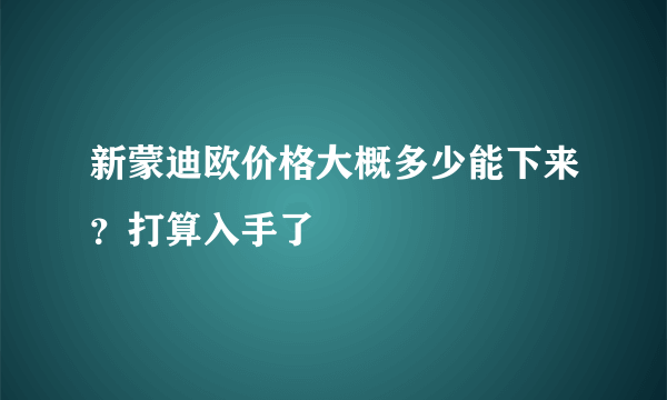 新蒙迪欧价格大概多少能下来？打算入手了