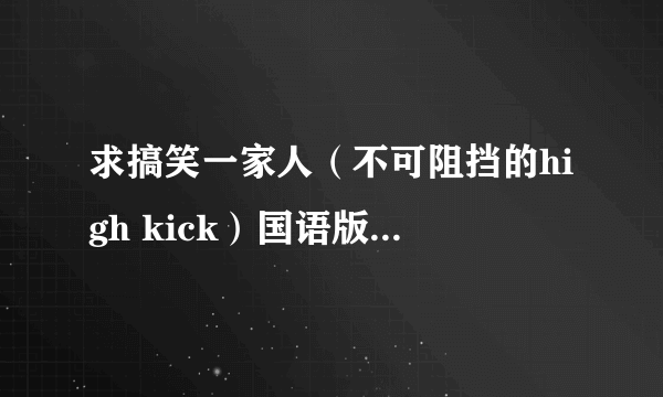 求搞笑一家人（不可阻挡的high kick）国语版! 一定要是国语配音的那个。