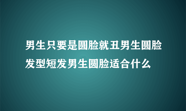 男生只要是圆脸就丑男生圆脸发型短发男生圆脸适合什么