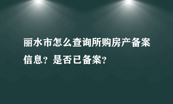 丽水市怎么查询所购房产备案信息？是否已备案？