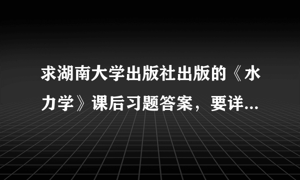 求湖南大学出版社出版的《水力学》课后习题答案，要详解的~~~谢谢！