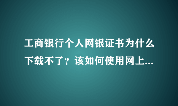 工商银行个人网银证书为什么下载不了？该如何使用网上银行阿？