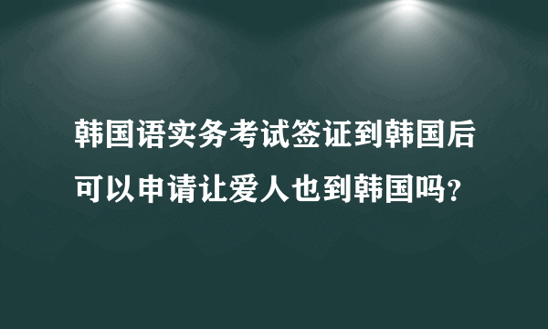 韩国语实务考试签证到韩国后可以申请让爱人也到韩国吗？