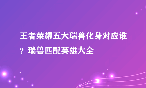 王者荣耀五大瑞兽化身对应谁？瑞兽匹配英雄大全