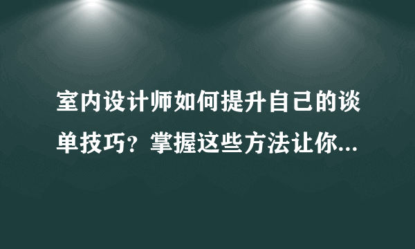 室内设计师如何提升自己的谈单技巧？掌握这些方法让你成功翻倍