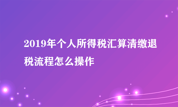 2019年个人所得税汇算清缴退税流程怎么操作