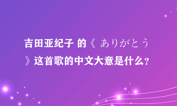 吉田亚纪子 的《 ありがとう 》这首歌的中文大意是什么？