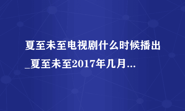 夏至未至电视剧什么时候播出_夏至未至2017年几月播(2)