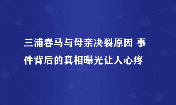 三浦春马与母亲决裂原因 事件背后的真相曝光让人心疼