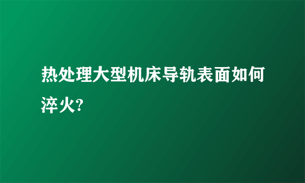 热处理大型机床导轨表面如何淬火?