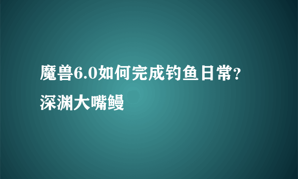 魔兽6.0如何完成钓鱼日常？深渊大嘴鳗