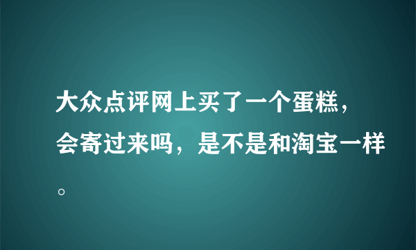 大众点评网上买了一个蛋糕，会寄过来吗，是不是和淘宝一样。