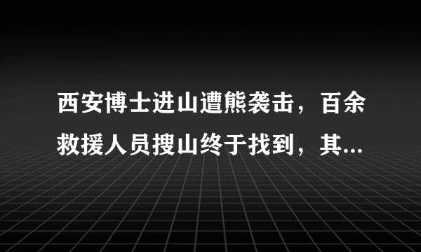 西安博士进山遭熊袭击，百余救援人员搜山终于找到，其脸部受伤严重, 你怎么看？