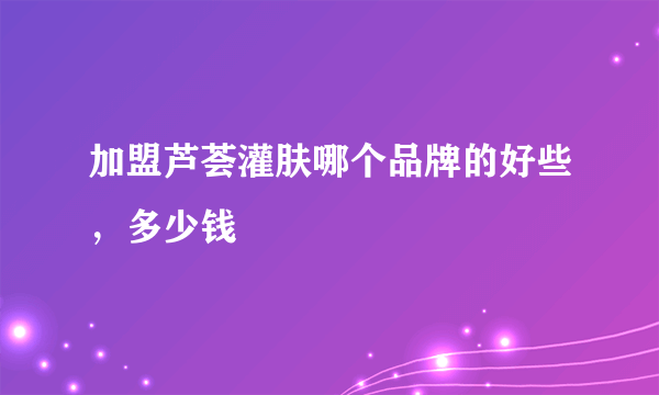 加盟芦荟灌肤哪个品牌的好些，多少钱