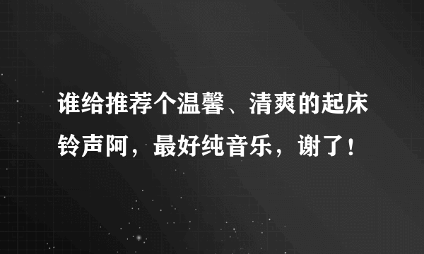 谁给推荐个温馨、清爽的起床铃声阿，最好纯音乐，谢了！