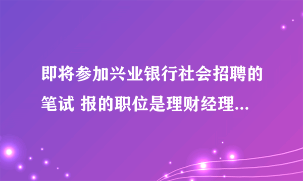 即将参加兴业银行社会招聘的笔试 报的职位是理财经理 有谁知道笔试大概考些什么内容啊 ？