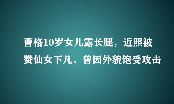 曹格10岁女儿露长腿，近照被赞仙女下凡，曾因外貌饱受攻击