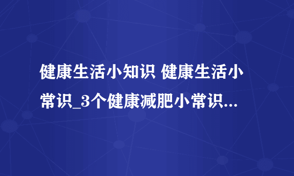 健康生活小知识 健康生活小常识_3个健康减肥小常识_女性必须知道的一些健康知识