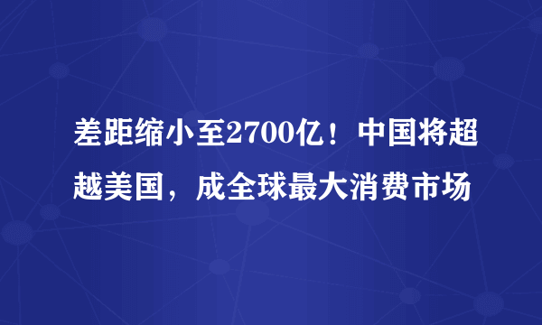 差距缩小至2700亿！中国将超越美国，成全球最大消费市场