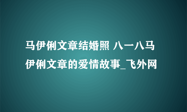 马伊俐文章结婚照 八一八马伊俐文章的爱情故事_飞外网