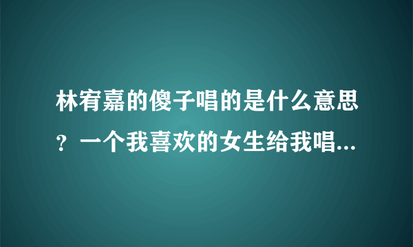 林宥嘉的傻子唱的是什么意思？一个我喜欢的女生给我唱了这首歌，其实他也是喜欢我的是吗？（我已经有女朋友