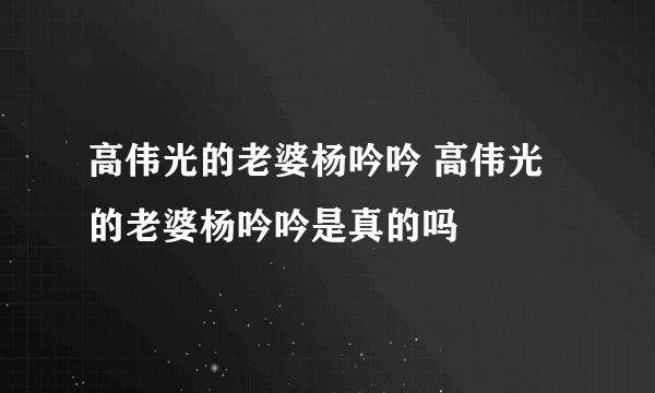 高伟光的老婆杨吟吟 高伟光的老婆杨吟吟是真的吗