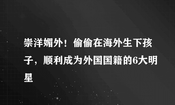 崇洋媚外！偷偷在海外生下孩子，顺利成为外国国籍的6大明星