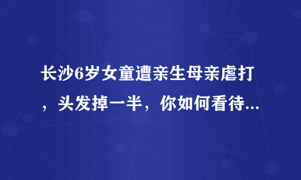 长沙6岁女童遭亲生母亲虐打，头发掉一半，你如何看待她母亲这种狠心的行为？