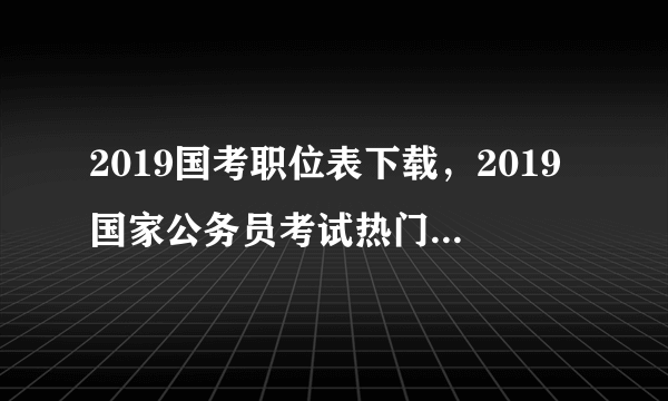 2019国考职位表下载，2019国家公务员考试热门职位排行