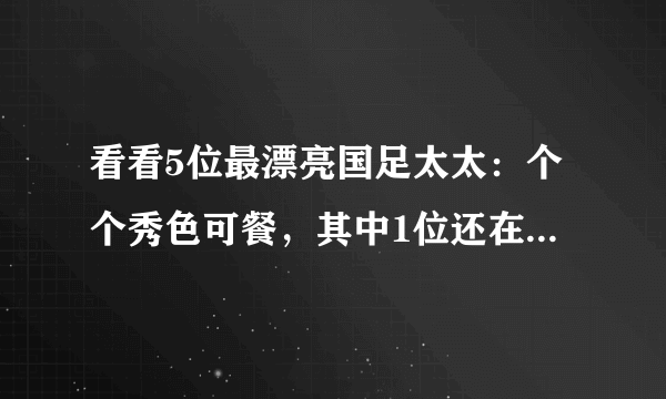 看看5位最漂亮国足太太：个个秀色可餐，其中1位还在央视工作过