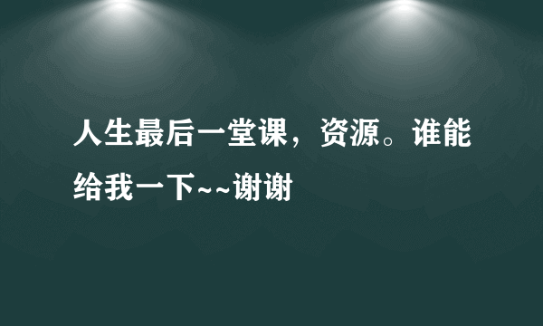 人生最后一堂课，资源。谁能给我一下~~谢谢