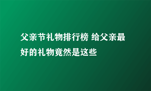 父亲节礼物排行榜 给父亲最好的礼物竟然是这些