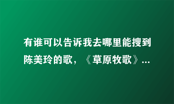 有谁可以告诉我去哪里能搜到陈美玲的歌，《草原牧歌》，《假如》，《爱的咒语》