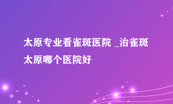 太原专业看雀斑医院 _治雀斑太原哪个医院好